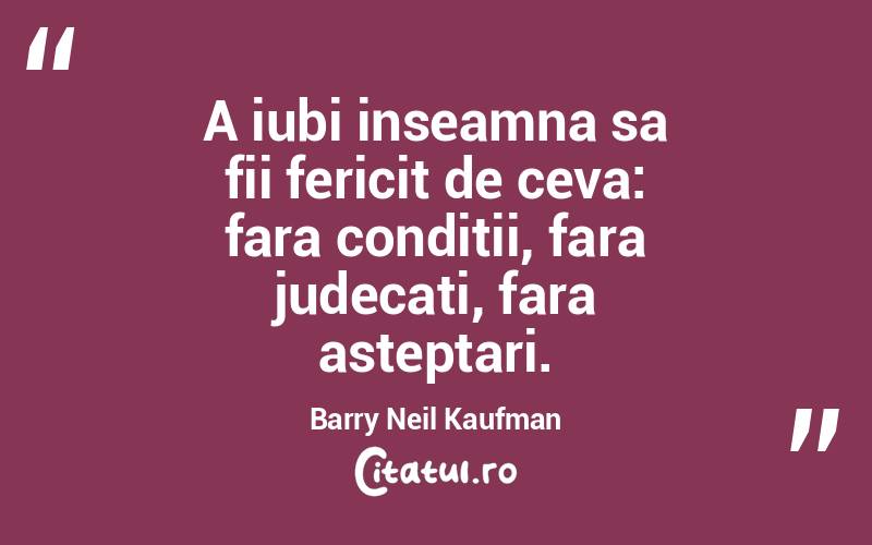 A iubi inseamna sa fii fericit de ceva: fara conditii, fara judecati, fara asteptari. Barry Neil Kaufman
