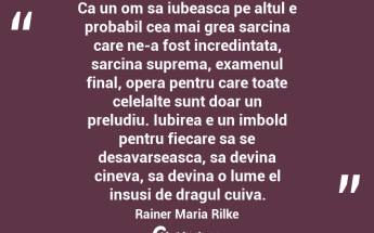 Ca un om sa iubeasca pe altul e probabil cea mai grea sarcina care ne-a fost incredintata, sarcina suprema, examenul final, opera pentru care toate celelalte sunt doar un preludiu. Iubirea e un imbold pentru fiecare sa se desavarseasca, sa devina cineva, sa devina o lume el insusi de dragul cuiva. Rainer Maria Rilke...