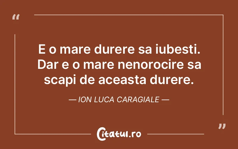 E o mare durere sa iubesti. Dar e o mare nenorocire sa scapi de aceasta durere. Ion Luca Caragiale