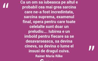Ca un om sa iubeasca pe altul e probabil cea mai grea sarcina care ne-a fost incredintata, sarcina suprema, examenul final, opera pentru care toate celelalte sunt doar un preludiu…. Iubirea e un imbold pentru fiecare sa se desavarseasca, sa devina cineva, sa devina o lume el insusi de dragul cuiva. Rainer Maria Rilke...