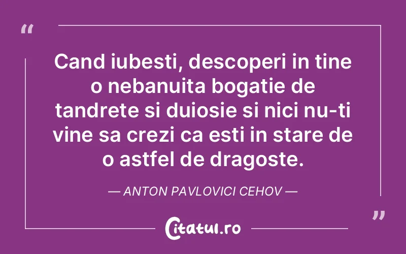 Cand iubesti, descoperi in tine o nebanuita bogatie de tandrete si duiosie si nici nu-ti vine sa crezi ca esti in stare de o astfel de dragoste. Anton Pavlovici Cehov