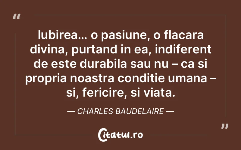 Iubirea… o pasiune, o flacara divina, purtand in ea, indiferent de este durabila sau nu – ca si propria noastra conditie umana – si, fericire, si viata. Charles Baudelaire