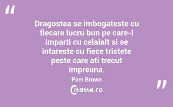 Dragostea se imbogateste cu fiecare lucru bun pe care-l imparti cu celalalt si se intareste cu fiece tristete peste care ati trecut impreuna. Pam Brown...