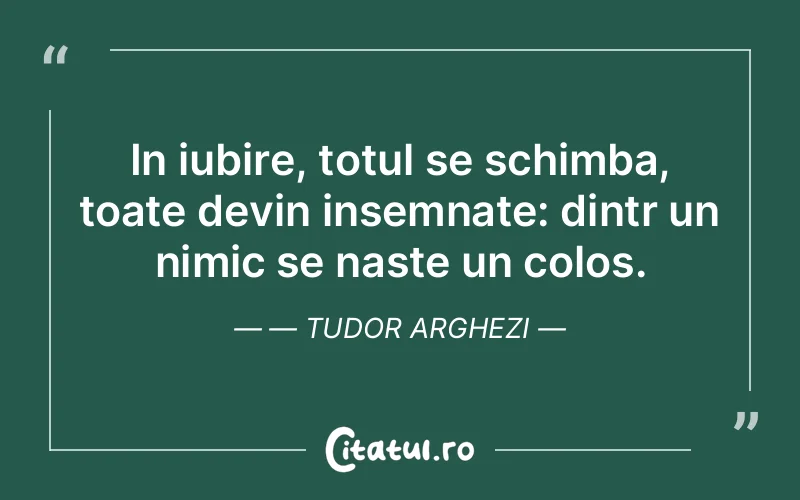 In iubire, totul se schimba, toate devin insemnate: dintr un nimic se naste un colos. — Tudor Arghezi