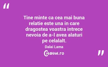 Tine minte ca cea mai buna relatie este una in care dragostea voastra intrece nevoia de a-l avea alaturi pe celalalt. Dalai Lama...
