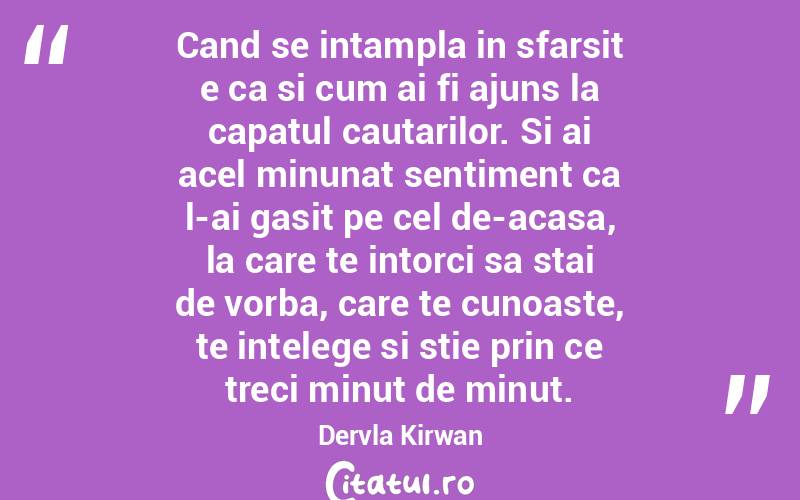Cand se intampla in sfarsit e ca si cum ai fi ajuns la capatul cautarilor. Si ai acel minunat sentiment ca l-ai gasit pe cel de-acasa, la care te intorci sa stai de vorba, care te cunoaste, te intelege si stie prin ce treci minut de minut. Dervla Kirwan