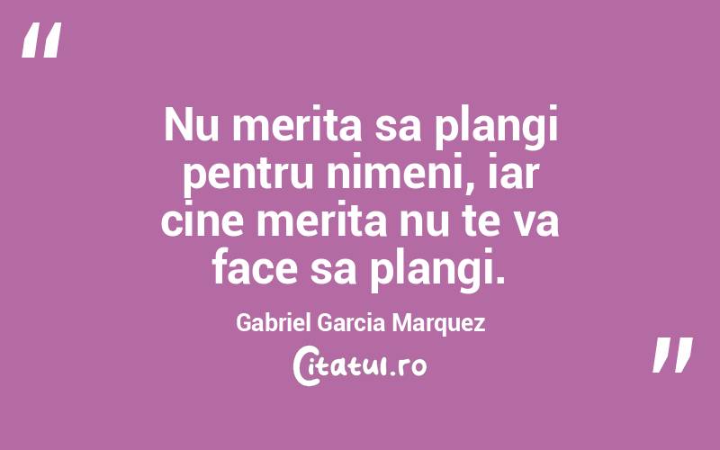 Nu merita sa plangi pentru nimeni, iar cine merita nu te va face sa plangi. Gabriel Garcia Marquez