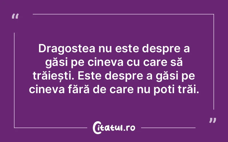 Dragostea nu este despre a găsi pe cineva cu care să trăiești. Este despre a găsi pe cineva fără de care nu poți trăi.