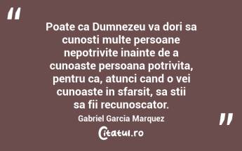 Poate ca Dumnezeu va dori sa cunosti multe persoane nepotrivite inainte de a cunoaste persoana potrivita, pentru ca, atunci cand o vei cunoaste in sfarsit, sa stii sa fii recunoscator. Gabriel Garcia Marquez...