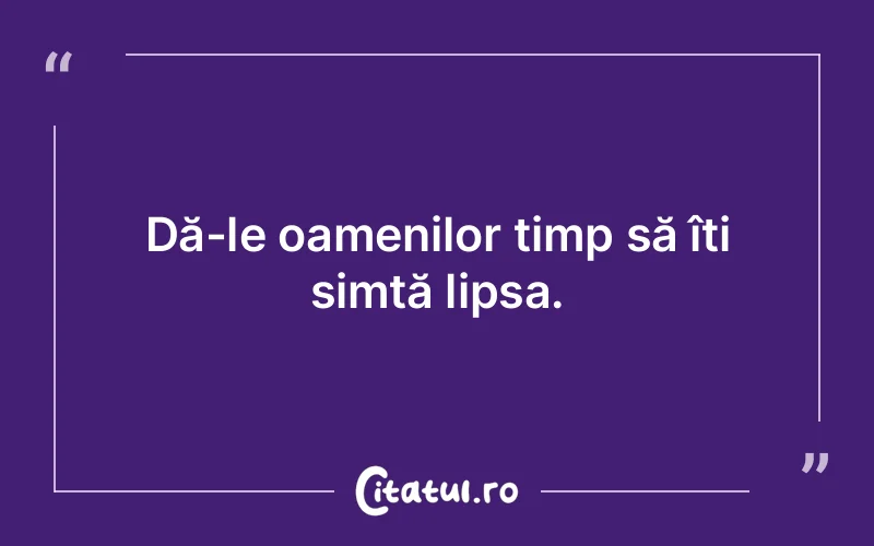 Dă-le oamenilor timp să îți simtă lipsa.