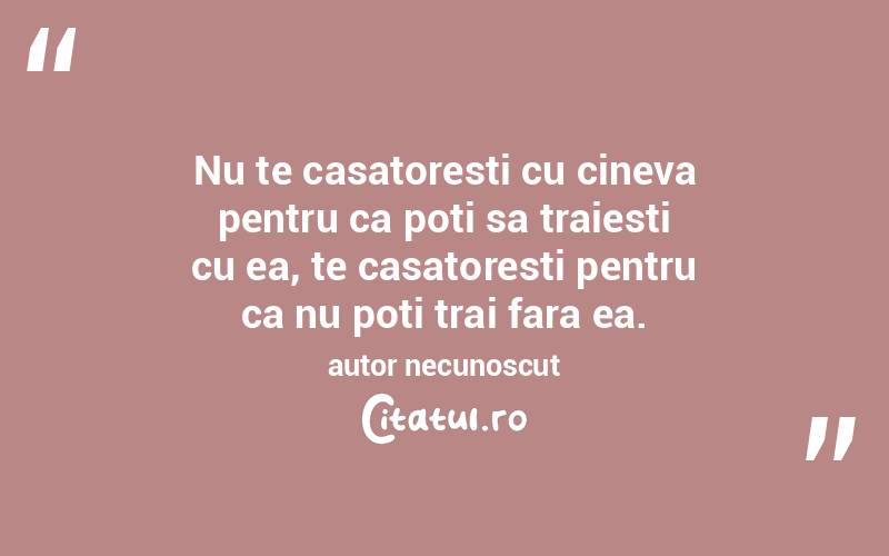Nu te casatoresti cu cineva pentru ca poti sa traiesti cu ea, te casatoresti pentru ca nu poti trai fara ea. autor necunoscut