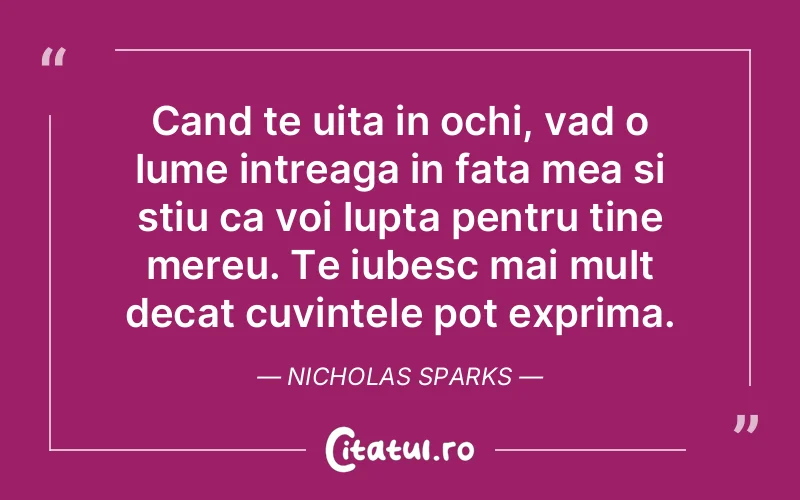Cand te uita in ochi, vad o lume intreaga in fata mea si stiu ca voi lupta pentru tine mereu. Te iubesc mai mult decat cuvintele pot exprima. Nicholas Sparks