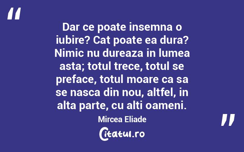 Dar ce poate insemna o iubire? Cat poate ea dura? Nimic nu dureaza in lumea asta; totul trece, totul se preface, totul moare ca sa se nasca din nou, altfel, in alta parte, cu alti oameni. Mircea Eliade