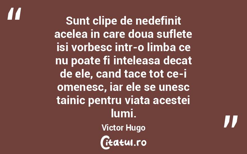 Sunt clipe de nedefinit acelea in care doua suflete isi vorbesc intr-o limba ce nu poate fi inteleasa decat de ele, cand tace tot ce-i omenesc, iar ele se unesc tainic pentru viata acestei lumi. Victor Hugo