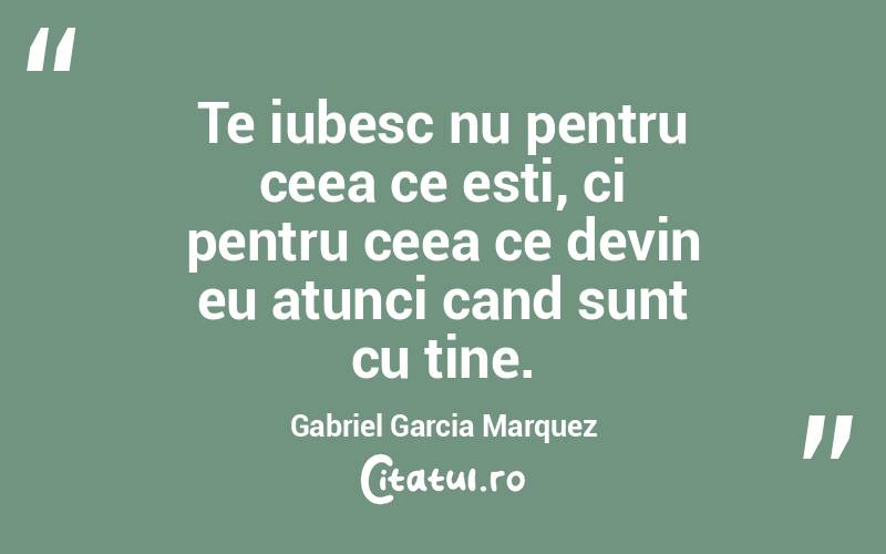 Te iubesc nu pentru ceea ce esti, ci pentru ceea ce devin eu atunci cand sunt cu tine. Gabriel Garcia Marquez