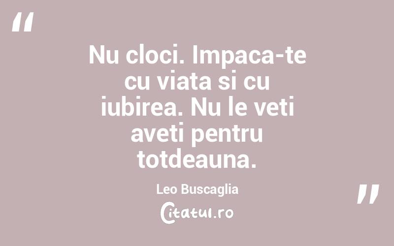 Nu cloci. Impaca-te cu viata si cu iubirea. Nu le veti aveti pentru totdeauna. Leo Buscaglia