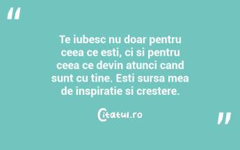 Te iubesc nu doar pentru ceea ce esti, ci si pentru ceea ce devin atunci cand sunt cu tine. Esti sursa mea de inspiratie si crestere....