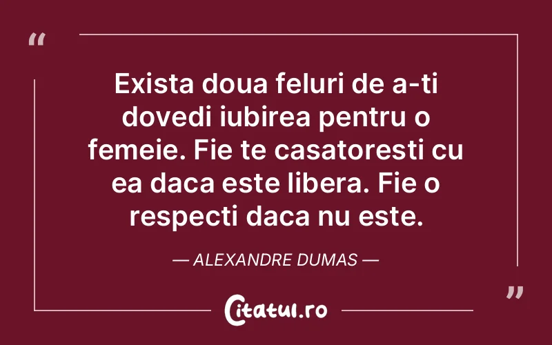 Exista doua feluri de a-ti dovedi iubirea pentru o femeie. Fie te casatoresti cu ea daca este libera. Fie o respecti daca nu este. Alexandre Dumas