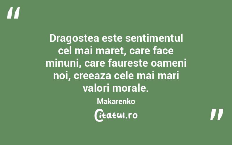 Dragostea este sentimentul cel mai maret, care face minuni, care faureste oameni noi, creeaza cele mai mari valori morale. Makarenko