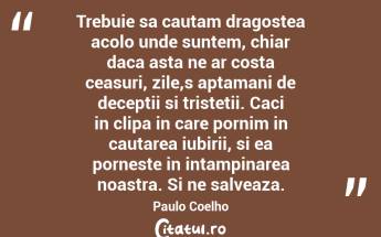 Trebuie sa cautam dragostea acolo unde suntem, chiar daca asta ne ar costa ceasuri, zile,s aptamani de deceptii si tristetii. Caci in clipa in care pornim in cautarea iubirii, si ea porneste in intampinarea noastra. Si ne salveaza. Paulo Coelho...