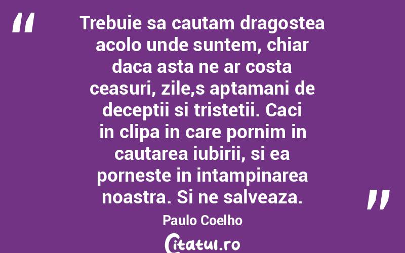 Trebuie sa cautam dragostea acolo unde suntem, chiar daca asta ne ar costa ceasuri, zile,s aptamani de deceptii si tristetii. Caci in clipa in care pornim in cautarea iubirii, si ea porneste in intampinarea noastra. Si ne salveaza. Paulo Coelho