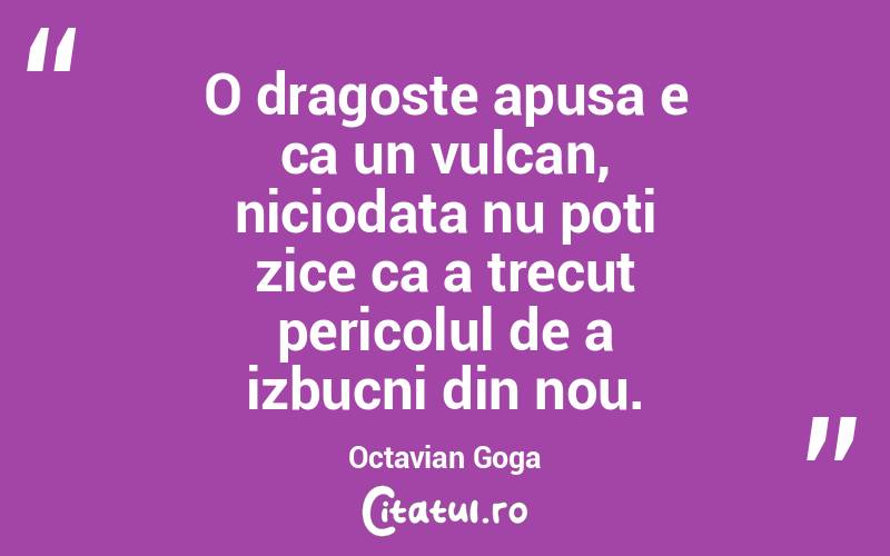 O dragoste apusa e ca un vulcan, niciodata nu poti zice ca a trecut pericolul de a izbucni din nou. Octavian Goga