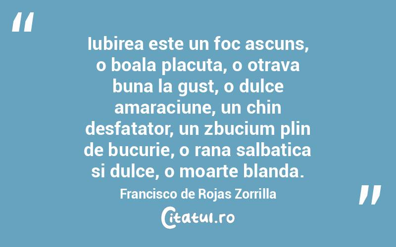 Iubirea este un foc ascuns, o boala placuta, o otrava buna la gust, o dulce amaraciune, un chin desfatator, un zbucium plin de bucurie, o rana salbatica si dulce, o moarte blanda. Francisco de Rojas Zorrilla