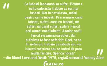Sa iubesti inseamna sa suferi. Pentru a evita suferinta, trebuie sa nu mai iubesti. Dar in cazul asta, suferi pentru ca nu iubesti. Prin urmare, cand iubesti, suferi, cand nu iubesti, tot suferi, iar cand suferi, suferi. Fericit esti atunci cand iubesti. Asadar, sa fii fericit inseamna sa suferi, dar suferinta te face nefericit. Deci, ca sa fii nefericit, trebuie sa iubesti sau sa iubesti suferinta sau sa suferi de prea multa fericire. Sper ca notezi".―din filmul Love and Death 1975, regia&scenariul Woody Allen...