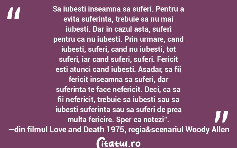 Sa iubesti inseamna sa suferi. Pentru a evita suferinta, trebuie sa nu mai iubesti. Dar in cazul asta, suferi pentru ca nu iubesti. Prin urmare, cand iubesti, suferi, cand nu iubesti, tot suferi, iar cand suferi, suferi. Fericit esti atunci cand iubesti. Asadar, sa fii fericit inseamna sa suferi, dar suferinta te face nefericit. Deci, ca sa fii nefericit, trebuie sa iubesti sau sa iubesti suferinta sau sa suferi de prea multa fericire. Sper ca notezi".―din filmul Love and Death 1975, regia&scenariul Woody Allen