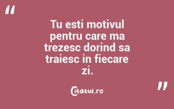 Tu esti motivul pentru care ma trezesc dorind sa traiesc in fiecare zi. ...