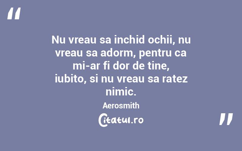 Nu vreau sa inchid ochii, nu vreau sa adorm, pentru ca mi-ar fi dor de tine, iubito, si nu vreau sa ratez nimic. Aerosmith