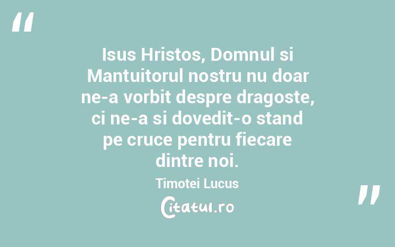 Isus Hristos, Domnul si Mantuitorul nostru nu doar ne-a vorbit despre dragoste, ci ne-a si dovedit-o stand pe cruce pentru fiecare dintre noi. Timotei Lucus