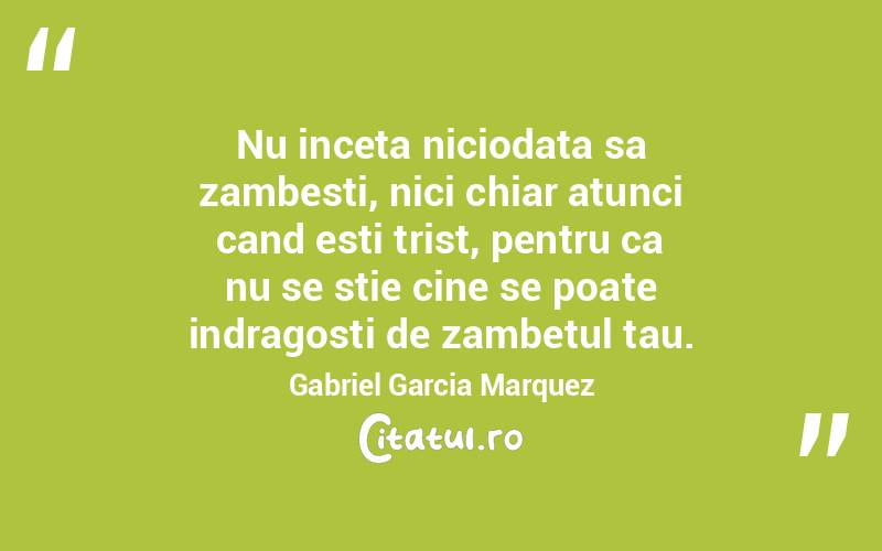 Nu inceta niciodata sa zambesti, nici chiar atunci cand esti trist, pentru ca nu se stie cine se poate indragosti de zambetul tau. Gabriel Garcia Marquez