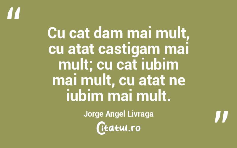 Cu cat dam mai mult, cu atat castigam mai mult; cu cat iubim mai mult, cu atat ne iubim mai mult. Jorge Angel Livraga