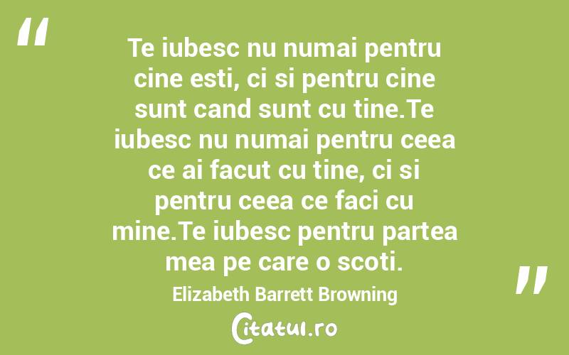 Te iubesc nu numai pentru cine esti, ci si pentru cine sunt cand sunt cu tine.Te iubesc nu numai pentru ceea ce ai facut cu tine, ci si pentru ceea ce faci cu mine.Te iubesc pentru partea mea pe care o scoti. Elizabeth Barrett Browning