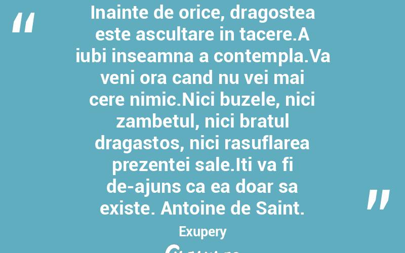 Inainte de orice, dragostea este ascultare in tacere.A iubi inseamna a contempla.Va veni ora cand nu vei mai cere nimic.Nici buzele, nici zambetul, nici bratul dragastos, nici rasuflarea prezentei sale.Iti va fi de-ajuns ca ea doar sa existe. Antoine de Saint. Exupery