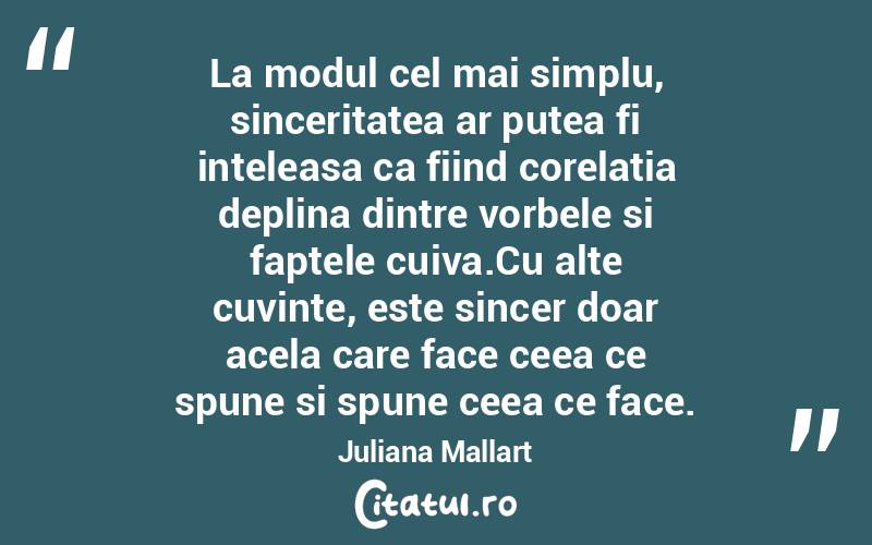 La modul cel mai simplu, sinceritatea ar putea fi inteleasa ca fiind corelatia deplina dintre vorbele si faptele cuiva.Cu alte cuvinte, este sincer doar acela care face ceea ce spune si spune ceea ce face. Juliana Mallart