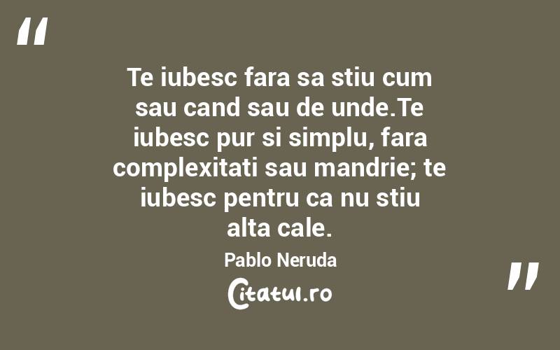 Te iubesc fara sa stiu cum sau cand sau de unde.Te iubesc pur si simplu, fara complexitati sau mandrie; te iubesc pentru ca nu stiu alta cale. Pablo Neruda