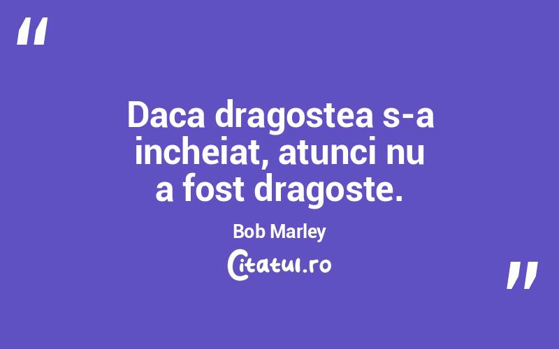 Daca dragostea s-a incheiat, atunci nu a fost dragoste. Bob Marley