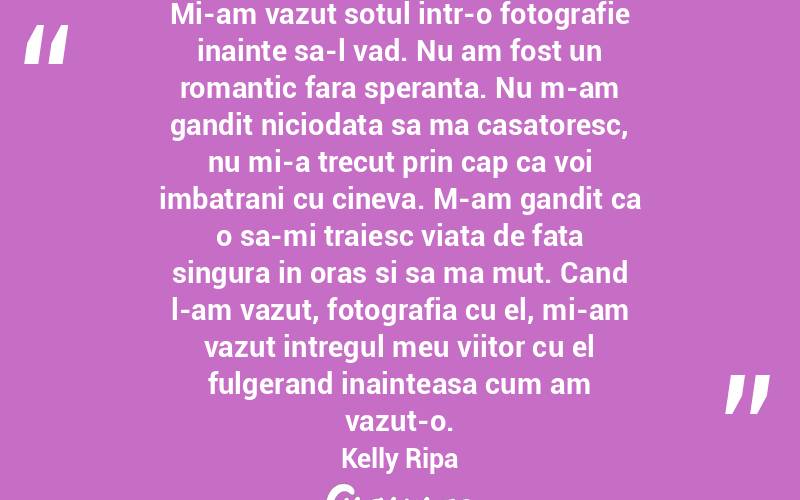 Mi-am vazut sotul intr-o fotografie inainte sa-l vad. Nu am fost un romantic fara speranta. Nu m-am gandit niciodata sa ma casatoresc, nu mi-a trecut prin cap ca voi imbatrani cu cineva. M-am gandit ca o sa-mi traiesc viata de fata singura in oras si sa ma mut. Cand l-am vazut, fotografia cu el, mi-am vazut intregul meu viitor cu el fulgerand inainteasa cum am vazut-o. Kelly Ripa