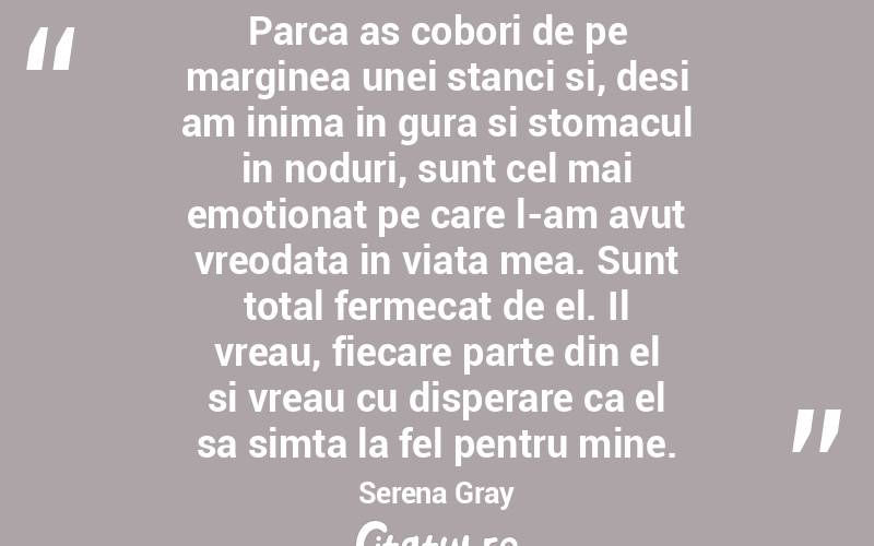 Parca as cobori de pe marginea unei stanci si, desi am inima in gura si stomacul in noduri, sunt cel mai emotionat pe care l-am avut vreodata in viata mea. Sunt total fermecat de el. Il vreau, fiecare parte din el si vreau cu disperare ca el sa simta la fel pentru mine. Serena Gray