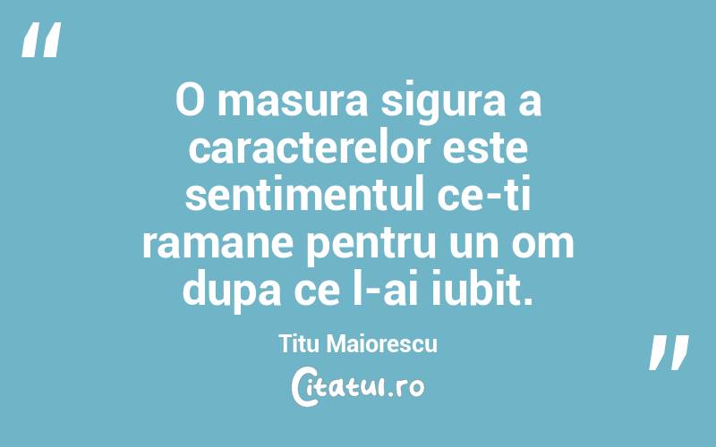 O masura sigura a caracterelor este sentimentul ce-ti ramane pentru un om dupa ce l-ai iubit. Titu Maiorescu