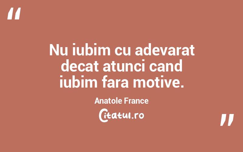 Nu iubim cu adevarat decat atunci cand iubim fara motive. Anatole France
