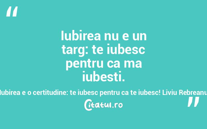 Iubirea nu e un targ: te iubesc pentru ca ma iubesti. Iubirea e o certitudine: te iubesc pentru ca te iubesc! Liviu Rebreanu