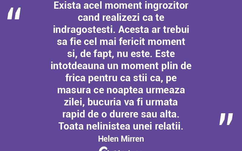 Exista acel moment ingrozitor cand realizezi ca te indragostesti. Acesta ar trebui sa fie cel mai fericit moment si, de fapt, nu este. Este intotdeauna un moment plin de frica pentru ca stii ca, pe masura ce noaptea urmeaza zilei, bucuria va fi urmata rapid de o durere sau alta. Toata nelinistea unei relatii. Helen Mirren