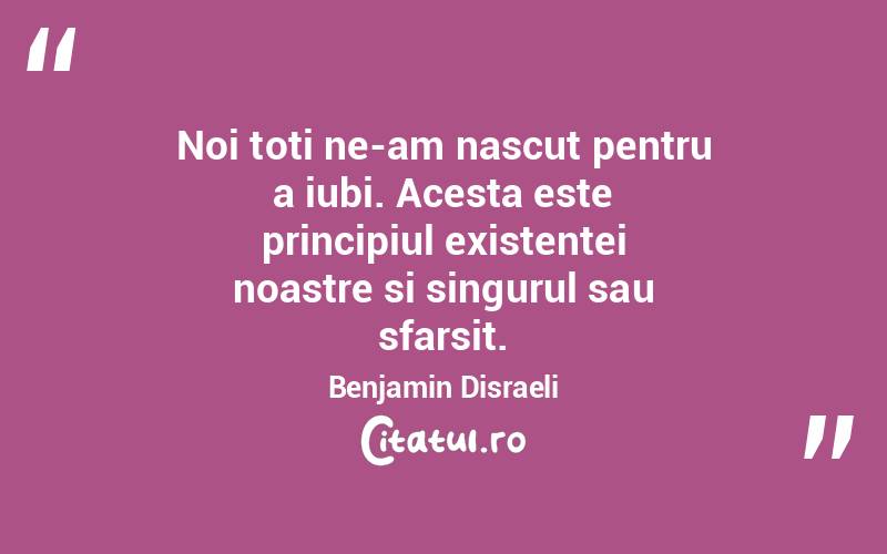 Noi toti ne-am nascut pentru a iubi. Acesta este principiul existentei noastre si singurul sau sfarsit. Benjamin Disraeli