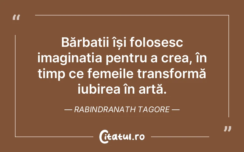 Bărbații își folosesc imaginația pentru a crea, în timp ce femeile transformă iubirea în artă. Rabindranath Tagore