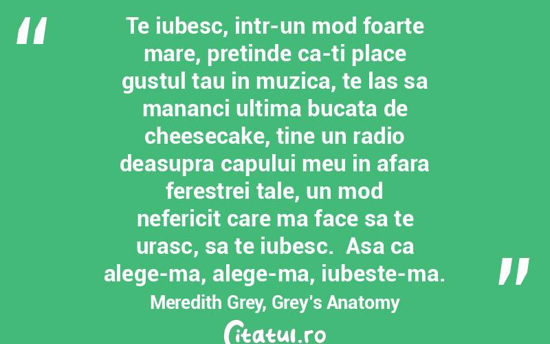 Te iubesc, intr-un mod foarte mare, pretinde ca-ti place gustul tau in muzica, te las sa mananci ultima bucata de cheesecake, tine un radio deasupra capului meu in afara ferestrei tale, un mod nefericit care ma face sa te urasc, sa te iubesc.  Asa ca alege-ma, alege-ma, iubeste-ma. Meredith Grey, Grey’s Anatomy