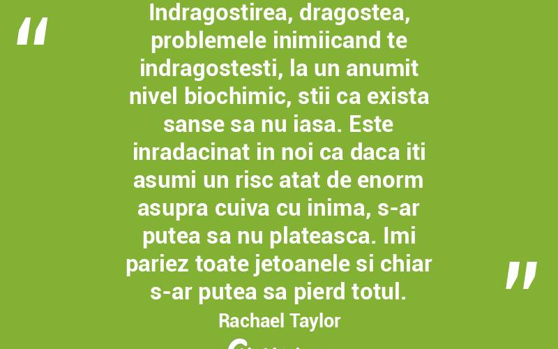 Indragostirea, dragostea, problemele inimiicand te indragostesti, la un anumit nivel biochimic, stii ca exista sanse sa nu iasa. Este inradacinat in noi ca daca iti asumi un risc atat de enorm asupra cuiva cu inima, s-ar putea sa nu plateasca. Imi pariez toate jetoanele si chiar s-ar putea sa pierd totul. Rachael Taylor