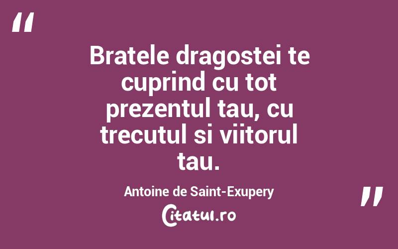 Bratele dragostei te cuprind cu tot prezentul tau, cu trecutul si viitorul tau. Antoine de Saint-Exupery